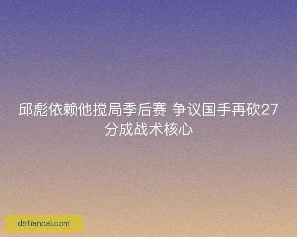 邱彪依赖他搅局季后赛 争议国手再砍27分成战术核心