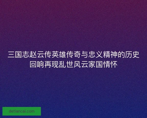 三国志赵云传英雄传奇与忠义精神的历史回响再现乱世风云家国情怀