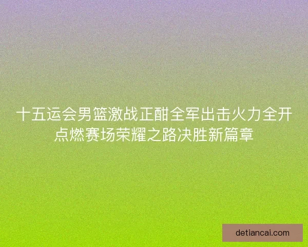十五运会男篮激战正酣全军出击火力全开点燃赛场荣耀之路决胜新篇章 十五运会男篮激战正酣全军出击火力全开点燃赛场荣耀之路决胜新篇章