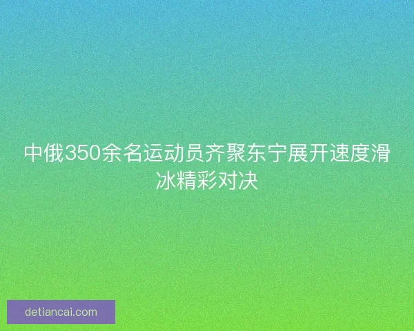 中俄350余名运动员齐聚东宁展开速度滑冰精彩对决