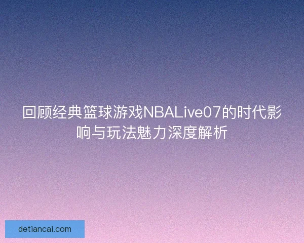 回顾经典篮球游戏NBALive07的时代影响与玩法魅力深度解析