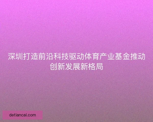 深圳打造前沿科技驱动体育产业基金推动创新发展新格局