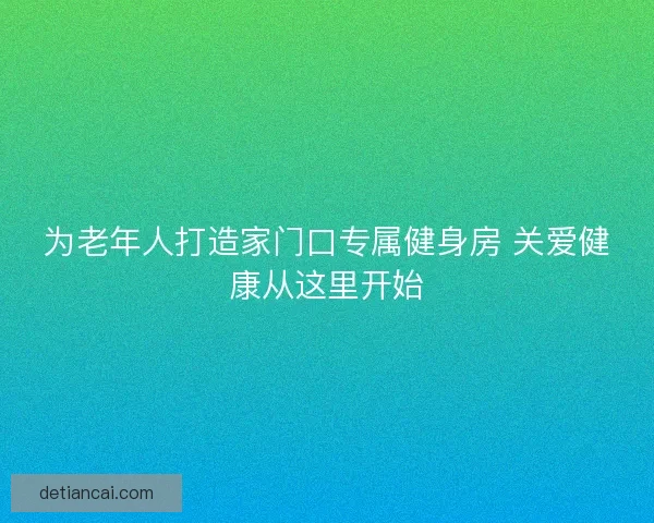 为老年人打造家门口专属健身房 关爱健康从这里开始 为老年人打造家门口专属健身房 关爱健康从这里开始