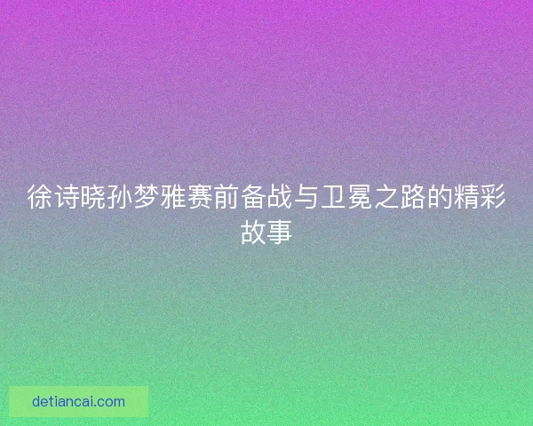 徐诗晓孙梦雅赛前备战与卫冕之路的精彩故事 徐诗晓孙梦雅赛前备战与卫冕之路的精彩故事