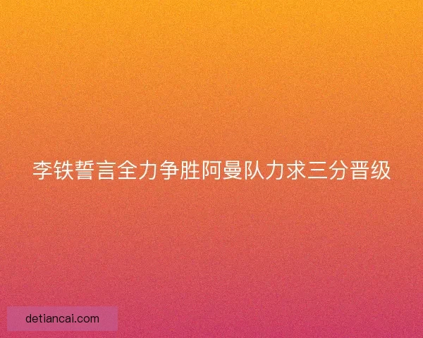 李铁誓言全力争胜阿曼队力求三分晋级 李铁誓言全力争胜阿曼队力求三分晋级