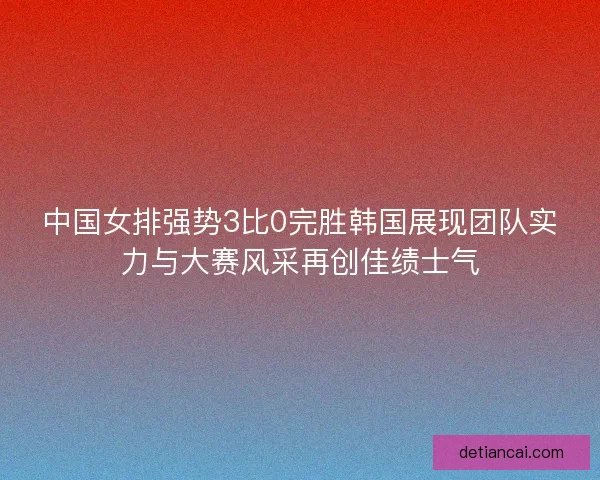 中国女排强势3比0完胜韩国展现团队实力与大赛风采再创佳绩士气