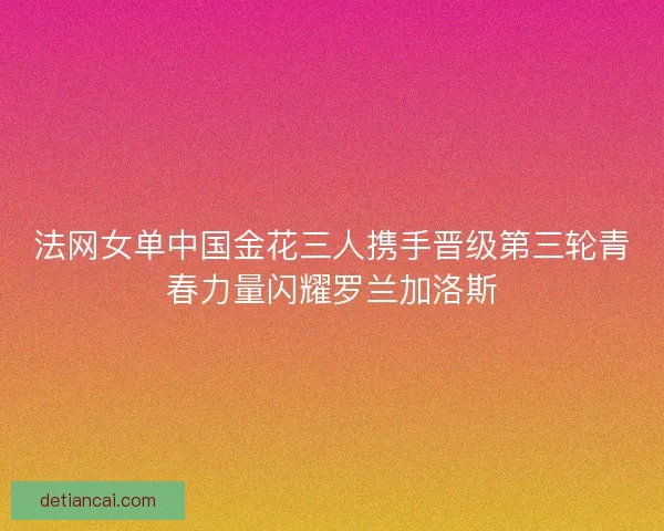 法网女单中国金花三人携手晋级第三轮青春力量闪耀罗兰加洛斯 法网女单中国金花三人携手晋级第三轮青春力量闪耀罗兰加洛斯