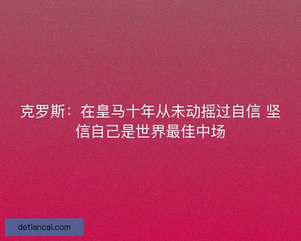 克罗斯：在皇马十年从未动摇过自信 坚信自己是世界最佳中场