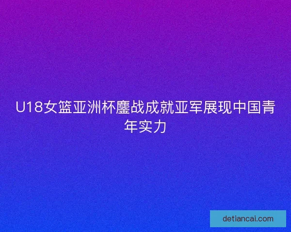 U18女篮亚洲杯鏖战成就亚军展现中国青年实力