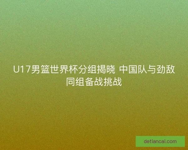 U17男篮世界杯分组揭晓 中国队与劲敌同组备战挑战