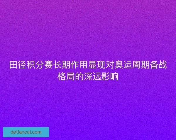 田径积分赛长期作用显现对奥运周期备战格局的深远影响 田径积分赛长期作用显现对奥运周期备战格局的深远影响